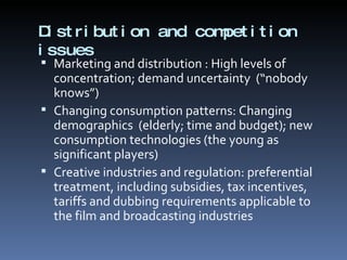 Distribution and competition issues Marketing and distribution : High levels of concentration; demand uncertainty  (“nobody knows”) Changing consumption patterns: Changing demographics  (elderly; time and budget); new consumption technologies (the young as significant players) Creative industries and regulation: preferential treatment, including subsidies, tax incentives, tariffs and dubbing requirements applicable to the film and broadcasting industries 