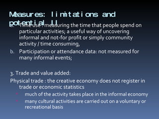 Measures: limitations and potential II Time use : measuring the time that people spend on particular activities; a useful way of uncovering informal and not-for profit or simply community activity / time consuming, Participation or attendance data: not measured for many informal events;  3. Trade and value added: Physical trade : the creative economy does not register in trade or economic statistics  much of the activity takes place in the informal economy many cultural activities are carried out on a voluntary or recreational basis 