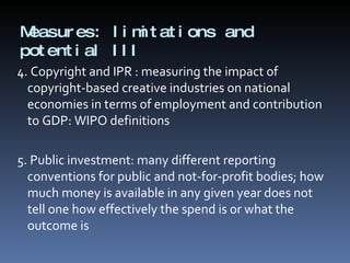 Measures: limitations and potential III 4. Copyright and IPR : measuring the impact of copyright-based creative industries on national economies in terms of employment and contribution to GDP: WIPO definitions 5. Public investment:  many different reporting conventions for public and not-for-profit bodies; how much money is available in any given year does not tell one how effectively the spend is or what the outcome is 