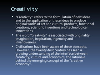 Creativity “ Creativity”  refers to the formulation of new ideas and to the application of these ideas to produce original works of art and cultural products, functional creations, scientific inventions and technological innovations The word “creativity” is associated with originality, imagination, inspiration, ingenuity and inventiveness.  Civilizations have been aware of these concepts. However, the twenty-first century has seen a growing understanding of the interface between creativity, culture and economics, the rationale behind the emerging concept of the “creative economy”.  