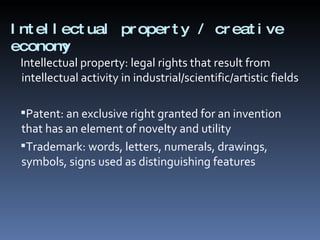 Intellectual property / creative economy  Intellectual property: legal rights that result from intellectual activity in industrial/scientific/artistic fields Patent: an exclusive right granted for an invention that has an element of novelty and utility Trademark: words, letters, numerals, drawings, symbols, signs used as distinguishing features 