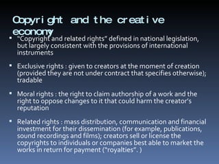 Copyright and the creative economy “ Copyright and related rights” defined in national legislation, but largely consistent with the provisions of international instruments Exclusive rights : given to creators at the moment of creation (provided they are not under contract that specifies otherwise); tradable Moral rights : the right to claim authorship of a work and the right to oppose changes to it that could harm the creator’s reputation Related rights : mass distribution, communication and financial investment for their dissemination (for example, publications, sound recordings and films); creators sell or license the copyrights to individuals or companies best able to market the works in return for payment (“royalties”. ) 