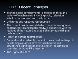 IPR: Recent changes Technological developments : distribution through a variety of mechanisms, including radio, television, satellite transmission and the Internet Unlimited and repeated reproduction  The current business model which requires ever greater content control and legal remedy, is out of step with the realities of the nature and usage of Internet and digital technologies Piracy one of the central issues Cultural products deeply rooted in the cultural heritage of developing countries have crossed borders and established significant market niches in industrialized countries, without IPR protection The Digital Divide?? 