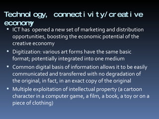 Technology, connectivity/creative economy ICT has  opened a new set of marketing and distribution opportunities, boosting the economic potential of the creative economy Digitization: various art forms have the same basic format; potentially integrated into one medium Common digital basis of information allows it to be easily communicated and transferred with no degradation of the original, in fact, in an exact copy of the original Multiple exploitation of intellectual property (a cartoon character in a computer game, a film, a book, a toy or on a piece of clothing) 