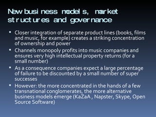 New business models, market structures and governance  Closer integration of separate product lines (books, films and music, for example) creates a striking concentration of ownership and power  Channels monopoly profits into music companies and ensures very high intellectual property returns (for a small number)  As a consequence companies expect a large percentage of failure to be discounted by a small number of super successes However: the more concentrated in the hands of a few transnational conglomerates, the more alternative business models emerge (KaZaA , Napster, Skype, Open Source Software) 