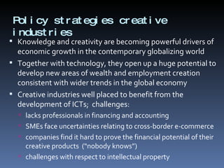 Policy strategies creative industries  Knowledge and creativity are becoming powerful drivers of economic growth in the contemporary globalizing world Together with technology, they open up a huge potential to develop new areas of wealth and employment creation consistent with wider trends in the global economy Creative industries well placed to benefit from the development of ICTs;  challenges: lacks professionals in financing and accounting  SMEs face uncertainties relating to cross-border e-commerce companies find it hard to prove the financial potential of their creative products  (“nobody knows”) challenges with respect to intellectual property 