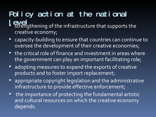 Policy action at the national level  strengthening of the infrastructure that supports the creative economy; capacity-building to ensure that countries can continue to oversee the development of their creative economies;  the critical role of finance and investment in areas where the government can play an important facilitating role; adopting measures to expand the exports of creative products and to foster import replacement;  appropriate copyright legislation and the administrative infrastructure to provide effective enforcement; the importance of protecting the fundamental artistic and cultural resources on which the creative economy depends.  