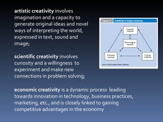 artistic creativity  involves imagination and a capacity to generate original ideas and novel ways of interpreting the world, expressed in text, sound and image;  scientific creativity  involves curiosity and a willingness  to experiment and make new connections in problem solving;  economic creativity  is a dynamic process  leading towards innovation in technology, business practices, marketing, etc., and is closely linked to gaining competitive advantages in the economy 