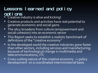 Lessons learned and policy options  Creative industry is alive and kicking! Creative products and activities have real potential to generate economic and social gains The olicy broadens from culture (empowerment and social cohesion) into an economic sector This Report seeks to establish a realistic benchmark of definitions of the “creative economy” In the developed world the creative industries grew faster than other sectors, including services and manufacturing; because of technological change in multimedia and telecommunications, ITC Cross-cutting nature of the creative economy  -> policy development  on a coordinated interministerial basis 