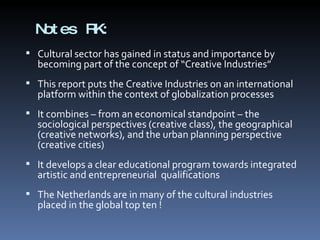 Notes RK: Cultural sector has gained in status and importance by becoming part of the concept of “Creative Industries” This report puts the Creative Industries on an international platform within the context of globalization processes It combines – from an economical standpoint – the sociological perspectives (creative class), the geographical (creative networks), and the urban planning perspective (creative cities) It develops a clear educational program towards integrated artistic and entrepreneurial  qualifications The Netherlands are in many of the cultural industries placed in the global top ten ! 