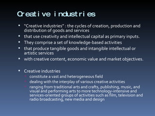 Creative industries “ Creative industries” : the cycles of creation, production and distribution of goods and services  that use creativity and intellectual capital as primary inputs.  They comprise a set of knowledge-based activities that produce tangible goods and intangible intellectual or artistic services with creative content, economic value and market objectives. Creative industries constitute a vast and heterogeneous field dealing with the interplay of various creative activities ranging from traditional arts and crafts, publishing, music, and visual and performing arts to more technology-intensive and services-oriented groups of activities such as film, television and radio broadcasting, new media and design 