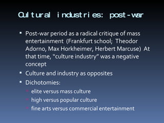 Cultural industries:  post-war Post-war period as a radical critique of mass entertainment  (Frankfurt school;  Theodor Adorno, Max Horkheimer, Herbert Marcuse)  At that time, “culture industry” was a negative concept  Culture and industry as opposites Dichotomies: elite versus mass culture high versus popular culture fine arts versus commercial entertainment 