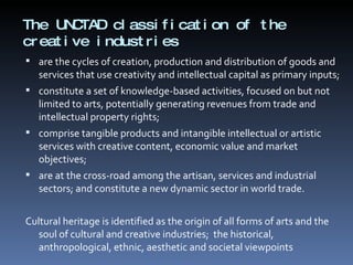 The UNCTAD classification of the creative industries  are the cycles of creation, production and distribution of goods and services that use creativity and intellectual capital as primary inputs; constitute a set of knowledge-based activities, focused on but not limited to arts, potentially generating revenues from trade and intellectual property rights; comprise tangible products and intangible intellectual or artistic services with creative content, economic value and market objectives; are at the cross-road among the artisan, services and industrial sectors; and constitute a new dynamic sector in world trade. Cultural heritage is identified as the origin of all forms of arts and the soul of cultural and creative industries;  the historical, anthropological, ethnic, aesthetic and societal viewpoints 