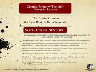 Creative Economy Toolkit©
                                          Powerpoint Resource


                               The Creative Economy
                         Making It Work In Your Community

                           NOTES FOR PRESENTERS
                          BEFORE GIVING THIS PRESENTATION, WE RECOMMEND YOU DO THE FOLLOWING TO
                                             MAKE THE BEST USE OF THIS RESOURCE:

                       1)Think about what you are trying to achieve – funding request? educational outreach? policy/plan approval?
                       2)Know your audience and customize the presentation appropriately - some slides may not fit with your
                       intended goals – it’s OK to delete or add slides to customize the message for your audience.
                       3)Research local examples in your community to illustrate the broader concepts, and insert slides at the
                       appropriate points in the presentation that make sense to you.

                       4)Avoid reading directly from the slides. Keep added text to a minimum. Use local images where possible.
                       5)Decide if you will take questions during the presentation, or if you would like the audience to hold their
                       questions until you are finished, and communicate this before you begin.

                       6)Contact Judy Rigmont, Creative Communities Network Coordinator, with questions:
                          207-439-7523/judebythesea@msn.com


A project of the New Hampshire Creative Communities Network
 