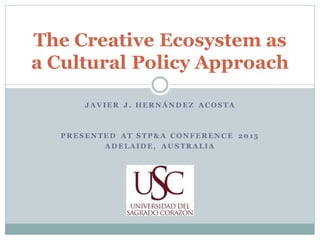 J AVIER J . HER N ÁN D EZ ACOS TA
P R ES EN TED AT S TP & A CON FER EN C E 20 15
AD ELAID E, AU S TR ALIA
The Creative Ecosystem as
a Cultural Policy Approach
 