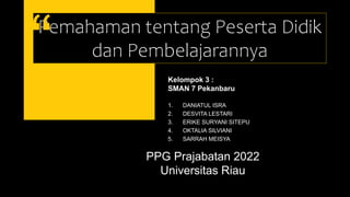 Pemahaman tentang Peserta Didik
dan Pembelajarannya
PPG Prajabatan 2022
Universitas Riau
Kelompok 3 :
SMAN 7 Pekanbaru
1. DANIATUL ISRA
2. DESVITA LESTARI
3. ERIKE SURYANI SITEPU
4. OKTALIA SILVIANI
5. SARRAH MEISYA
 