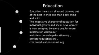Education
Education means an all round drawing out
of the best in child and man-body, mind
and spirit.
The imperative character of education for
individual growth and social development
is now accepted by every one.For more
information visit to our
websites:counselingeducation.org ,
ormistoneducation.org ,
creativeeducationsummit.org
 