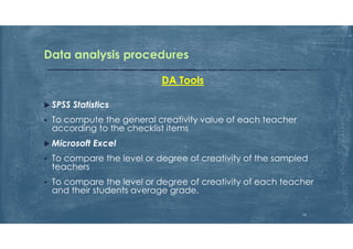 Data analysis procedures
DA Tools
 SPSS Statistics
 To compute the general creativity value of each teacher
according to the checklist items
 Microsoft Excel
 To compare the level or degree of creativity of the sampled
teachers
 To compare the level or degree of creativity of each teacher
and their students average grade.
16
 