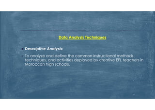 Data Analysis Techniques
 Descriptive Analysis:
 To analyze and define the common instructional methods
techniques, and activities deployed by creative EFL teachers in
Moroccan high schools,
17
 