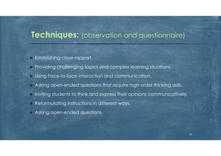  Establishing close rapport.
 Providing challenging topics and complex learning situations.
 Using Face-to-face interaction and communication.
 Asking open-ended questions that require high order thinking skills.
 Inviting students to think and express their opinions communicatively,
 Reformulating instructions in different ways.
 Asking open-ended questions.
Techniques: (observation and questionnaire)
22
 