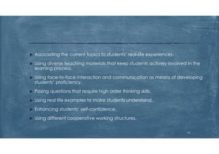  Associating the current topics to students’ real-life experiences.
 Using diverse teaching materials that keep students actively involved in the
learning process.
 Using face-to-face interaction and communication as means of developing
students’ proficiency.
 Posing questions that require high order thinking skills.
 Using real life examples to make students understand.
 Enhancing students’ self-confidence.
 Using different cooperative working structures.
23
 