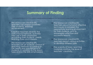 Summary of Finding
 The Moroccan creative EFL
teachers use a myriad of effective
techniques to establish the
appropriate learning environment
for their students, and to
accomplish effective and
successful lessons.
 The Moroccan creative EFL
teachers exploit various activities
to develop different skills.
 The scarcity of basic teaching
materials confines the level of
teachers’ creativity.
 The Moroccan creative EFL
teachers can impact positively
their students’ learning
achievement.
 Creative teachers diversify the
instructional methods, activities
they use in their classrooms
according their students’ needs,
learning styles and interests.
 The Moroccan creative EFL
teachers use an eclectic choice of
teaching methods according to
the needs and requirements of
students, in addition to the lesson
type and/or the skills emphasized.
27
 