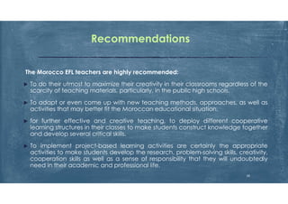 Recommendations
The Morocco EFL teachers are highly recommended:
 To do their utmost to maximize their creativity in their classrooms regardless of the
scarcity of teaching materials, particularly, in the public high schools.
 To adapt or even come up with new teaching methods, approaches, as well as
activities that may better fit the Moroccan educational situation.
 for further effective and creative teaching, to deploy different cooperative
learning structures in their classes to make students construct knowledge together
and develop several critical skills.
 To implement project-based learning activities are certainly the appropriate
activities to make students develop the research, problem-solving skills, creativity,
cooperation skills as well as a sense of responsibility that they will undoubtedly
need in their academic and professional life.
28
 
