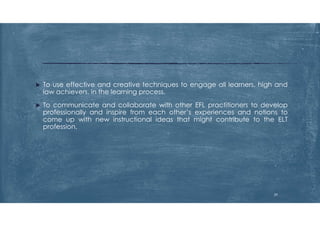  To use effective and creative techniques to engage all learners, high and
low achievers, in the learning process.
 To communicate and collaborate with other EFL practitioners to develop
professionally and inspire from each other’s experiences and notions to
come up with new instructional ideas that might contribute to the ELT
profession.
29
 