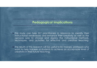 Pedagogical Implications
 This study can help ELT practitioners in Morocco to identify their
instructional weaknesses and enhance their creativity as well as the
apropos way to choose and deploy the instructional methods,
techniques, and activities for effective and creative teaching.
 The results of this research will be useful to ELT trainers, professors who
want to help trainees or students to achieve an acceptable level of
creativity in their future teaching.
30
 