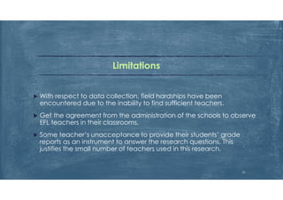 Limitations
 With respect to data collection, field hardships have been
encountered due to the inability to find sufficient teachers.
 Get the agreement from the administration of the schools to observe
EFL teachers in their classrooms.
 Some teacher’s unacceptance to provide their students’ grade
reports as an instrument to answer the research questions. This
justifies the small number of teachers used in this research.
31
 