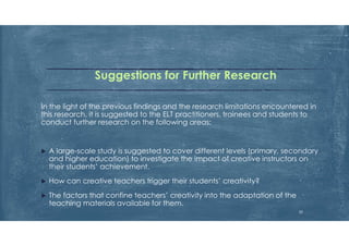 Suggestions for Further Research
In the light of the previous findings and the research limitations encountered in
this research, it is suggested to the ELT practitioners, trainees and students to
conduct further research on the following areas:
 A large-scale study is suggested to cover different levels (primary, secondary
and higher education) to investigate the impact of creative instructors on
their students’ achievement.
 How can creative teachers trigger their students’ creativity?
 The factors that confine teachers’ creativity into the adaptation of the
teaching materials available for them.
32
 
