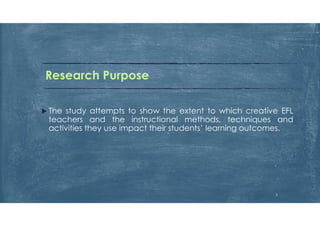 Research Purpose
 The study attempts to show the extent to which creative EFL
teachers and the instructional methods, techniques and
activities they use impact their students’ learning outcomes.
5
 
