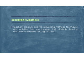 Research Hypothesis
 Teachers’ creativity and the instructional methods, techniques
and activities they use increase their students’ learning
outcomes in the Moroccan high schools.
6
 