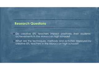 Research Questions
 Do creative EFL teachers impact positively their students’
achievements in the Moroccan high schools?
 What are the techniques, methods and activities deployed by
creative EFL teachers in the Moroccan high schools?
7
 