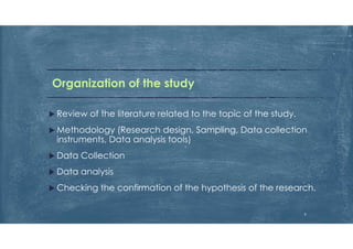 Organization of the study
 Review of the literature related to the topic of the study.
 Methodology (Research design, Sampling, Data collection
instruments, Data analysis tools)
 Data Collection
 Data analysis
 Checking the confirmation of the hypothesis of the research.
9
 