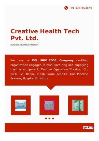 +91-8377805676
Creative Health Tech
Pvt. Ltd.
www.creativehealthtech.in
We are an ISO 9001:2008 Company certiﬁed
organization engaged in manufacturing and supplying
medical equipment, Modular Operation Theatre, ICU,
NICU, IVF Room, Clean Room, Medical Gas Pipeline
System, Hospital Furniture.
 