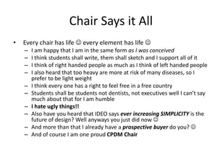 Chair Says it All
• Every chair has life  every element has life 
– I am happy that I am in the same form as I was conceived
– I think students shall write, them shall sketch and I support all of it
– I think of right handed people as much as I think of left handed people
– I also heard that too heavy are more at risk of many diseases, so I
prefer to be light weight
– I think every one has a right to feel free in a free country
– Students shall be students not dentists, not executives well I can’t say
much about that for I am humble
– I hate ugly things!!
– Also have you heard that IDEO says ever increasing SIMPLICITY is the
future of design? Well anyways you just did now 
– And more than that I already have a prospective buyer do you? 
– And of course I am one proud CPDM Chair
 