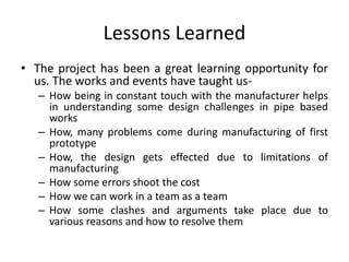 Lessons Learned
• The project has been a great learning opportunity for
us. The works and events have taught us-
– How being in constant touch with the manufacturer helps
in understanding some design challenges in pipe based
works
– How, many problems come during manufacturing of first
prototype
– How, the design gets effected due to limitations of
manufacturing
– How some errors shoot the cost
– How we can work in a team as a team
– How some clashes and arguments take place due to
various reasons and how to resolve them
 