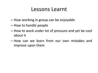 Lessons Learnt
– How working in group can be enjoyable
– How to handle people
– How to work under lot of pressure and yet be cool
about it
– How can we learn from our own mistakes and
improve upon them
 