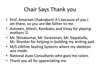 Chair Says Thank you
• Prof. Amaresh Chakrabarti it’s because of you I
am there, so you are like father to me
• Ashveen, Nilesh, Rambabu and Vinay for playing
mothers 
• Mr. Shivakumar, Mr. Saravanan, Mr. Sippatulla,
Mr. Shankar for helping in building my writing pad
• M/S Lifeline Seating Systems where my skeleton
was made
• National Auto Consultants who gave me colors
• Thank you all for appreciating me
 