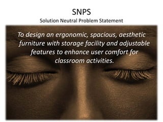 SNPS
Solution Neutral Problem Statement
To design an ergonomic, spacious, aesthetic
furniture with storage facility and adjustable
features to enhance user comfort for
classroom activities.
 