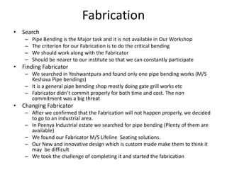 Fabrication
• Search
– Pipe Bending is the Major task and it is not available in Our Workshop
– The criterion for our Fabrication is to do the critical bending
– We should work along with the Fabricator
– Should be nearer to our institute so that we can constantly participate
• Finding Fabricator
– We searched in Yeshwantpura and found only one pipe bending works (M/S
Keshava Pipe bendings)
– It is a general pipe bending shop mostly doing gate grill works etc
– Fabricator didn’t commit properly for both time and cost. The non
commitment was a big threat
• Changing Fabricator
– After we confirmed that the Fabrication will not happen properly, we decided
to go to an industrial area.
– In Peenya Industrial estate we searched for pipe bending (Plenty of them are
available)
– We found our Fabricator M/S Lifeline Seating solutions.
– Our New and innovative design which is custom made make them to think it
may be difficult
– We took the challenge of completing it and started the fabrication
 