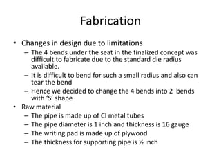 Fabrication
• Changes in design due to limitations
– The 4 bends under the seat in the finalized concept was
difficult to fabricate due to the standard die radius
available.
– It is difficult to bend for such a small radius and also can
tear the bend
– Hence we decided to change the 4 bends into 2 bends
with ‘S’ shape
• Raw material
– The pipe is made up of CI metal tubes
– The pipe diameter is 1 inch and thickness is 16 gauge
– The writing pad is made up of plywood
– The thickness for supporting pipe is ½ inch
 