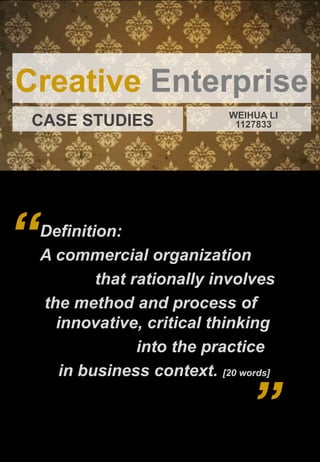 Creative Enterprise
                               WEIHUA LI
 CASE STUDIES                   1127833




“   Definition:
    A commercial organization
            that rationally involves
    the method and process of
      innovative, critical thinking
                  into the practice
       in business context. [20 words]

                                  ”
 