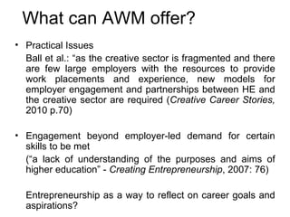 What can AWM offer? Practical Issues Ball et al.: “as the creative sector is fragmented and there are few large employers with the resources to provide work placements and experience, new models for employer engagement and partnerships between HE and the creative sector are required ( Creative Career Stories,  2010 p.70) Engagement beyond employer-led demand for certain skills to be met (“a lack of understanding of the purposes and aims of higher education” -  Creating Entrepreneurship , 2007: 76) Entrepreneurship as a way to reflect on career goals and aspirations? 