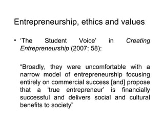 Entrepreneurship, ethics and values ‘ The Student Voice’ in  Creating Entrepreneurship  (2007: 58): “ Broadly, they were uncomfortable with a narrow model of entrepreneurship focusing entirely on commercial success [and] propose that a ‘true entrepreneur’ is financially successful and delivers social and cultural benefits to society” 