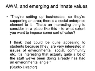 AWM, and emerging and innate values “ They’re setting up businesses, so they’re supporting an area; there’s a social enterprise element to it.  That’s an interesting thing to consider in a place like this - to what extent you want to impose some sort of value?  I think that could be quite appealing to students because [they] are very interested in issues of environmental, social, community etc. It’s interesting that actually quite a lot of the stuff we’ve been doing already has had an environmental angle.” (Studio Director) 