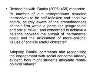 Resonates with  Banks (2006: 465) research: “ A number of our entrepreneurs revealed themselves to be self-reflexive and sensitive actors, acutely aware of the embeddedness of their firm within a particular geographical and social milieu, and concerned to achieve a balance between the pursuit of instrumental goals and the articulation of moral-political values of socially useful character” Adopting Banks’ comments and recognizing the engagement with social concerns already evident, how might students articulate moral-political values?  
