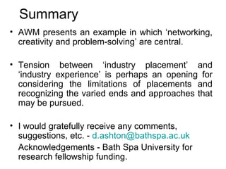 Summary AWM presents an example in which ‘networking, creativity and problem-solving’ are central. Tension between ‘industry placement’ and ‘industry experience’ is perhaps an opening for considering the limitations of placements and recognizing the varied ends and approaches that may be pursued. I would gratefully receive any comments, suggestions, etc. -  [email_address] Acknowledgements - Bath Spa University for research fellowship funding. 