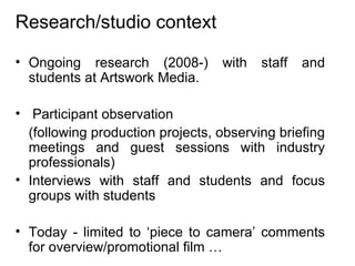 Research/studio context Ongoing research (2008-) with staff and students at Artswork Media. Participant observation (following production projects, observing briefing meetings and guest sessions with industry professionals)  Interviews with staff and students and focus groups with students Today - limited to ‘piece to camera’ comments for overview/promotional film … 